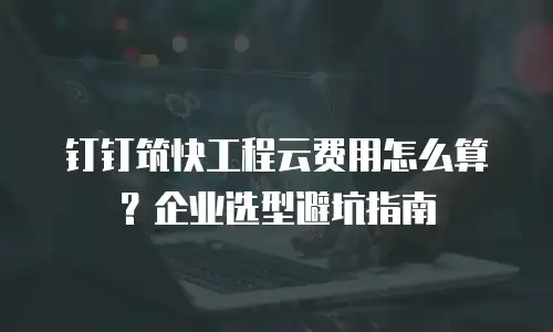 钉钉筑快工程云费用怎么算？企业选型避坑指南
