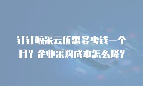 钉钉鲸采云优惠多少钱一个月？企业采购成本怎么降？
