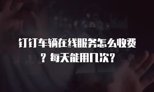 钉钉车辆在线服务怎么收费？每天能用几次？