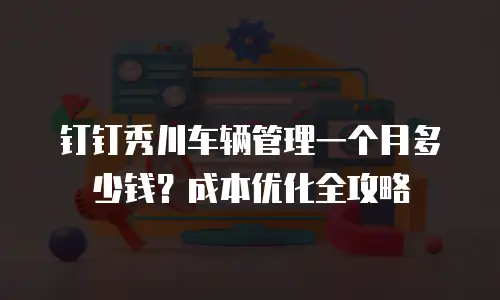 钉钉秀川车辆管理一个月多少钱？成本优化全攻略