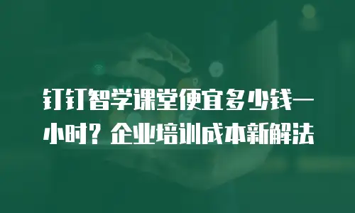 钉钉智学课堂便宜多少钱一小时？企业培训成本新解法