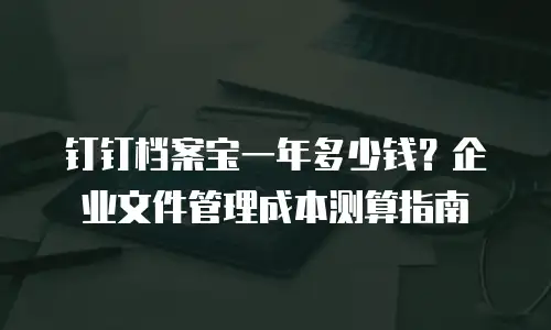 钉钉档案宝一年多少钱？企业文件管理成本测算指南