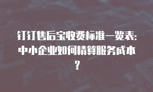 钉钉售后宝收费标准一览表：中小企业如何精算服务成本？