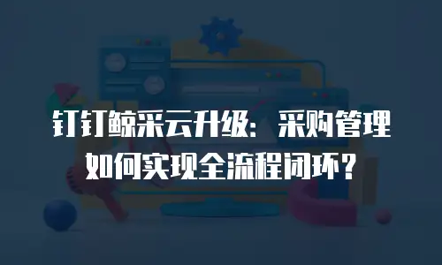 钉钉鲸采云升级：采购管理如何实现全流程闭环？