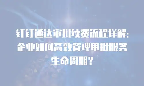 钉钉通达审批续费流程详解：企业如何高效管理审批服务生命周期？