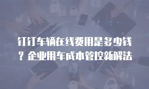 钉钉车辆在线费用是多少钱？企业用车成本管控新解法