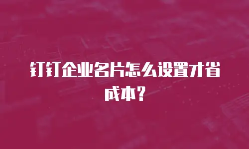 钉钉企业名片怎么设置才省成本？