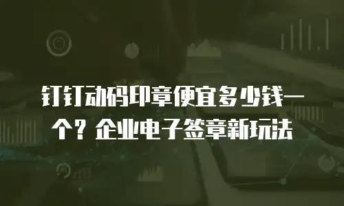 钉钉动码印章便宜多少钱一个？企业电子签章新玩法