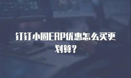钉钉小圈ERP优惠怎么买更划算？