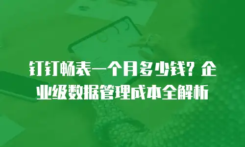 钉钉畅表一个月多少钱？企业级数据管理成本全解析
