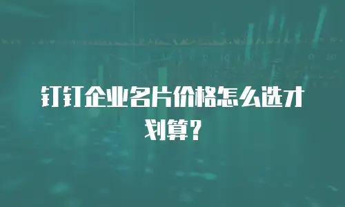 钉钉企业名片价格怎么选才划算？