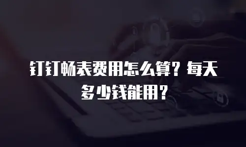 钉钉畅表费用怎么算？每天多少钱能用？