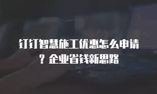 钉钉智慧施工优惠怎么申请？企业省钱新思路