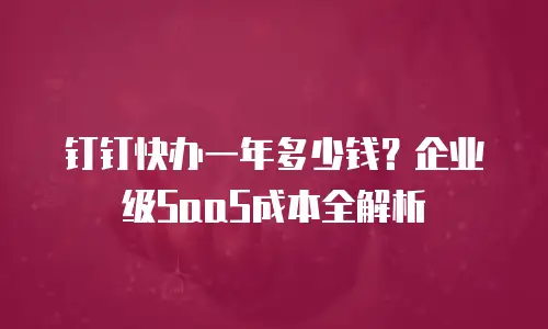 钉钉快办一年多少钱？企业级SaaS成本全解析