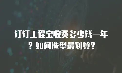 钉钉工程宝收费多少钱一年？如何选型最划算？