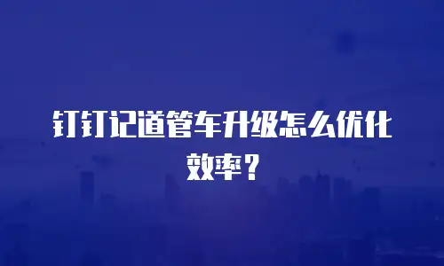 钉钉记道管车升级怎么优化效率？