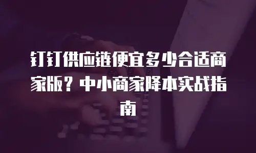 钉钉供应链便宜多少合适商家版？中小商家降本实战指南