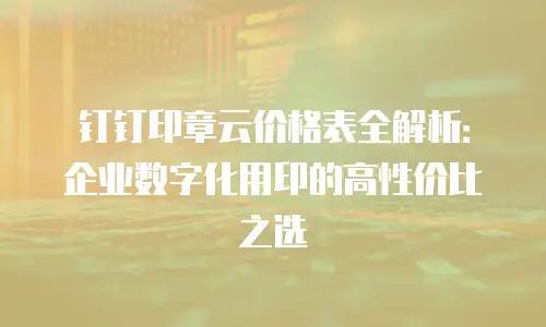 钉钉印章云价格表全解析：企业数字化用印的高性价比之选