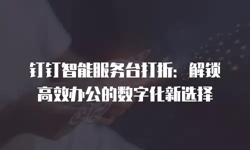 钉钉智能服务台打折：解锁高效办公的数字化新选择