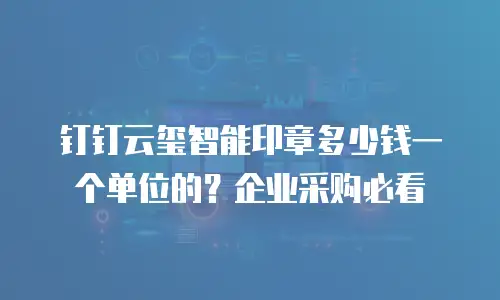 钉钉云玺智能印章多少钱一个单位的？企业采购必看