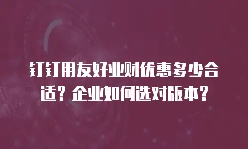 钉钉用友好业财优惠多少合适？企业如何选对版本？