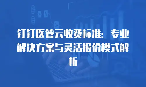 钉钉医管云收费标准：专业解决方案与灵活报价模式解析