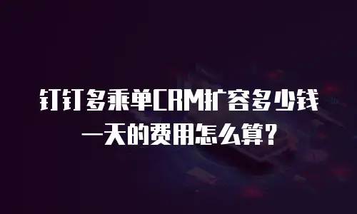 钉钉多乘单CRM扩容多少钱一天的费用怎么算？
