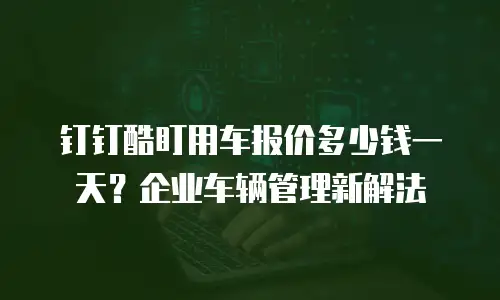 钉钉酷盯用车报价多少钱一天？企业车辆管理新解法