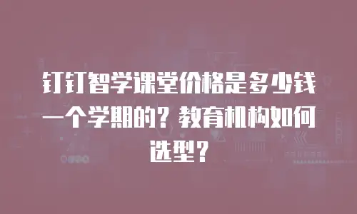 钉钉智学课堂价格是多少钱一个学期的？教育机构如何选型？