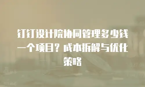 钉钉设计院协同管理多少钱一个项目？成本拆解与优化策略