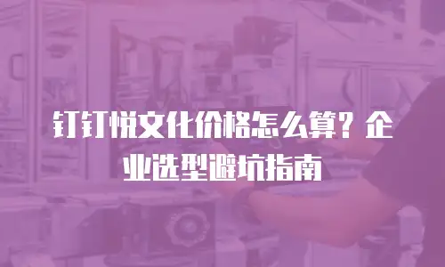 钉钉悦文化价格怎么算？企业选型避坑指南
