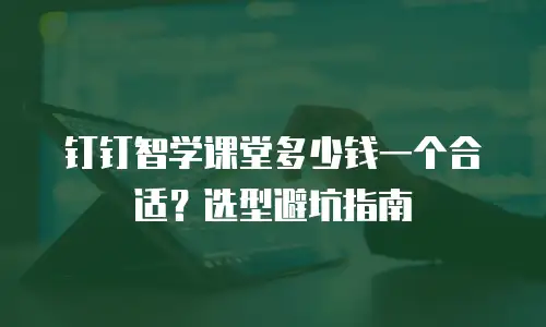 钉钉智学课堂多少钱一个合适？选型避坑指南