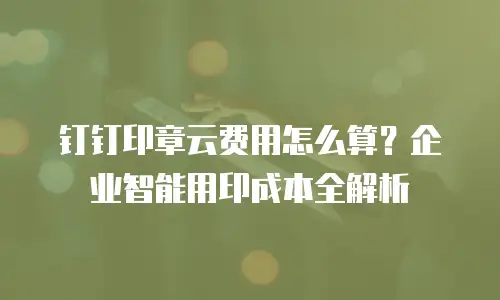 钉钉印章云费用怎么算？企业智能用印成本全解析