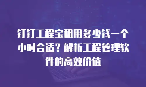 钉钉工程宝租用多少钱一个小时合适？解析工程管理软件的高效价值