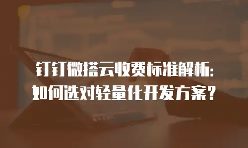 钉钉微搭云收费标准解析：如何选对轻量化开发方案？