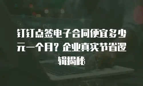 钉钉点签电子合同便宜多少元一个月？企业真实节省逻辑揭秘