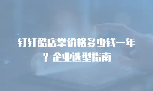 钉钉酷店掌价格多少钱一年？企业选型指南