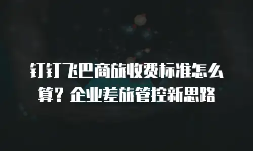 钉钉飞巴商旅收费标准怎么算？企业差旅管控新思路