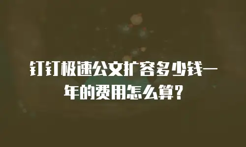 钉钉极速公文扩容多少钱一年的费用怎么算？