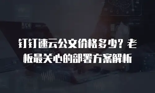 钉钉速云公文价格多少？老板最关心的部署方案解析