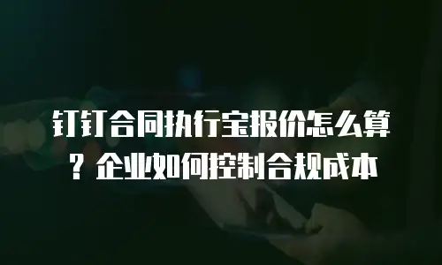 钉钉合同执行宝报价怎么算？企业如何控制合规成本