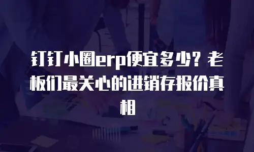 钉钉小圈erp便宜多少？老板们最关心的进销存报价真相