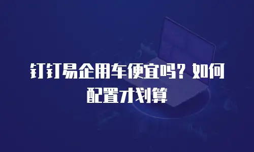 钉钉易企用车便宜吗？如何配置才划算