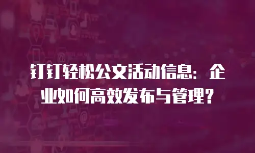 钉钉轻松公文活动信息：企业如何高效发布与管理？