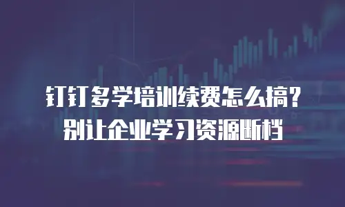 钉钉多学培训续费怎么搞？别让企业学习资源断档