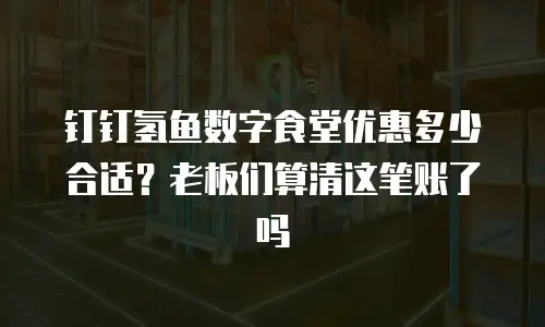 钉钉氢鱼数字食堂优惠多少合适？老板们算清这笔账了吗