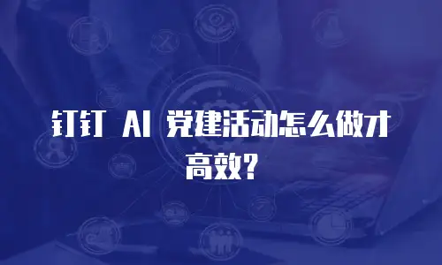 钉钉 AI 党建活动怎么做才高效？
