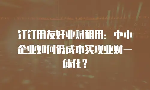 钉钉用友好业财租用：中小企业如何低成本实现业财一体化？