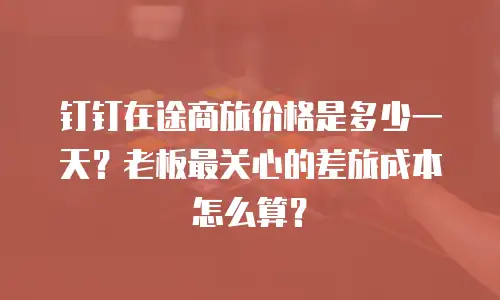 钉钉在途商旅价格是多少一天？老板最关心的差旅成本怎么算？