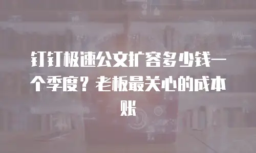 钉钉极速公文扩容多少钱一个季度？老板最关心的成本账